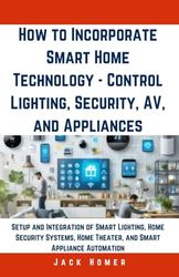 How to Incorporate Smart Home Technology - Control Lighting, Security, AV, and Appliances: Setup and Integration of Smart Lighting, Home Security Systems, Home Theater, and Smart Appliance Automation