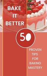 Bake It Better - 50 Proven Tips For Baking Mastery