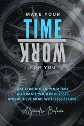 Make your time work for you: Take control of your time, automate your processes, and achieve more with less effort.