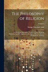 The Philosophy of Religion: A Critical and Speculative Treatise of Man's Religious Experience and Development in the Light of Modern Science and Reflective Thinking; Volume 1