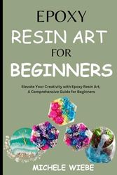 Epoxy Resin Art for Beginners: Elevate Your Creativity with Epoxy Resin Art, A Comprehensive Guide for Beginners