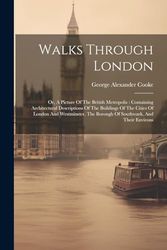 Walks Through London: Or, A Picture Of The British Metropolis: Containing Architectural Descriptions Of The Buildings Of The Cities Of London And ... The Borough Of Southwark, And Their Environs