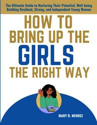 HOW TO BRING UP THE GIRLS THE RIGHT WAY: The Ultimate Guide to Nurturing Their Potential, Well-being Building Resilient, Strong, and Independent Young Women