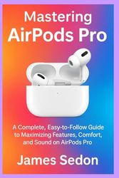 Mastering AirPods Pro: A Complete Easy to Follow Guide to Maximizing Features Comfort and Sound on AirPods Pro