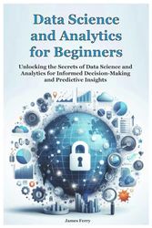 Data Science and Analytics for Beginners: Unlocking the Secrets of Data Science and Analytics for Informed Decision-Making and Predictive Insights
