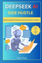 Deepseek AI Side Hustle: How to Build a Passive Income Stream Using AI: Earn, Create, and Thrive with AI