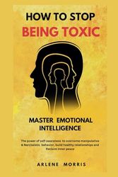 How To Stop Being Toxic And Master Emotional Intelligence: The Power Of Self-Awareness To Overcome Manipulative & Narcissistic Behavior, Build Healthy Relationships And Reclaim Inner Peace.