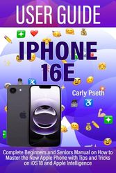IPHONE 16E USER GUIDE: Complete Beginners and Seniors Manual on How to Master the New Apple Phone with Tips and Tricks on iOS 18 and Apple Intelligence