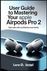 USER GUIDE TO MASTERING YOUR APPLE AIRPODS PRO 2: Take Calls with Confidence and Clarity