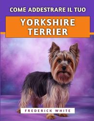 Come Addestrare Il Tuo Yorkshire Terrier: Tecniche efficaci per crescere un compagno felice, ben educato e sicuro di sé