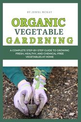 Organic Vegetable Gardening: A Complete Step-by-Step Guide to Growing Fresh, Healthy, and Chemical-Free Vegetables at Home