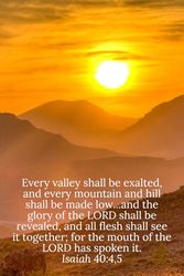 Every valley shall be exalted, and every mountain and hill shall be made low...and the glory of the LORD shall be revealed, and all flesh shall see it ... of the LORD has spoken it. Isaiah 40:4,5