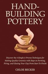 Hand-Building Pottery: Discover the 4 Simple & Proven Techniques for Making Quality Ceramics with Steps on Forming, Firing, and Glazing Your Clay from Start to Finish