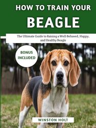 How To Train Your Beagle: The Ultimate Guide to Raising a Well-Behaved, Happy, and Healthy Beagle