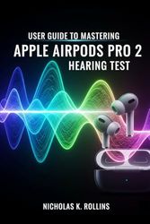 USER GUIDE TO MASTERING APPLE AIRPODS PRO 2 HEARING TEST: Step by Step Confidence Manual for Eliminating Confusion and Fear