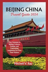 BEIJING CHINA TRAVEL GUIDE 2024: Your Gateway to Beijing: Culture, Cuisine, and Captivating Landmarks For First Time Visitors