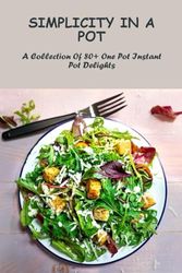 Simplicity In A Pot: A Collection Of 80+ One Pot Instant Pot Delights