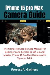 iPhone 15 Pro Max Camera User Guide: The Complete Step By Step Manual for Beginners and Seniors to Set Up and Master the iPhone 15 ProMax Camera with Tips and Trick