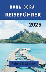 BORA BORA REISEFÜHRER 2025: Entdecken Sie unberührte Lagunen, heilige Gipfel, lebendige Traditionen und die zeitlose Magie des Insellebens jenseits der Postkarte