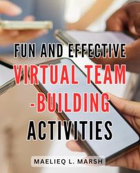 Fun And Effective Virtual Team-Building Activities: A Comprehensive Guide to Virtual Team Building for Improved Communication, Trust Building, and Morale Boosting