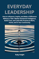 Everyday Leadership: How to influence, Inspire and Make a Difference Without a Title – Master Emotional Intelligence, Build Trust, and Lead with Purpose at Work, Home, and in Your Community