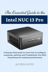 The Essential Guide to the Intel NUC 13 Pro: A Step-by-Step Guide to Learn how to configure, customise, optimise and Troubleshoot Your Mini Powerhouse for maximum performance