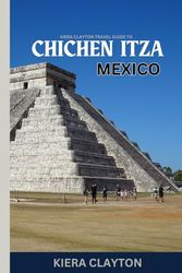 Kiera Clayton Travel Guide to Chichen Itza, Mexico: Explore the Iconic Ruins with Insider Insights