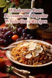 Wholesome Pasta Pleasures: 103 Popular Whole-Grain Recipes