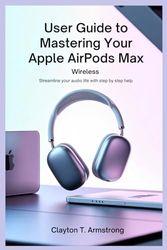 USER GUIDE TO MASTERING YOUR APPLE AIRPODS MAX WIRELESS: Streamline Your Audio Life with Step by Step Help