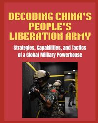 DECODING CHINA'S PEOPLE'S LIBERATION ARMY: Strategies, Capabilities, and Tactics of a Global Military Powerhouse