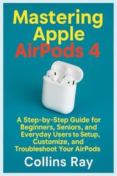 Mastering Apple AirPods 4: A Step-by-Step Guide for Beginners, Seniors, and Everyday Users to Setup, Customize, and Troubleshoot Your AirPods