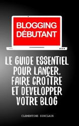 BLOGGING DÉBUTANT: Le Guide Essentiel pour Lancer, Faire Croître et Développer Votre Blog