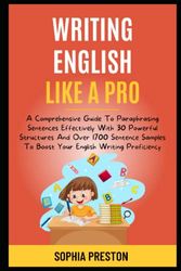 Writing English Like A Pro: A Comprehensive Guide To Paraphrasing Sentences Effectively With 30 Powerful Structures And Over 1700 Sentence Samples To Boost Your English Writing Proficiency.