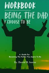 Workbook: Being The Dad I Choose To Be: A Guide For Becoming The Father You Aspire To Be
