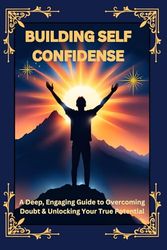 Building Self Confidence: A Powerful Guide to Overcoming Self-Doubt, Building Unshakable Confidence, and Unlocking Your Full Potential