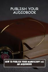 Publish Your Audiobook: How To Publish Your Manuscript As An Audiobook