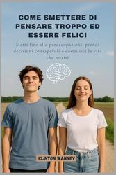 COME SMETTERE DI PENSARE TROPPO ED ESSERE FELICI: Metti fine alle preoccupazioni, prendi decisioni consapevoli e costruisci la vita che meriti