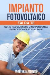 IMPIANTO FOTOVOLTAICO - FAI DA TE: Come raggiungere l'Indipendenza Energetica grazie al Sole - Scegliere, Progettare e Installare il tuo Impianto per sfruttare al meglio l’Energia Solare