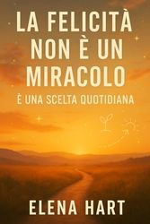 La Felicità Non È Un Miracolo – È Una Scelta Quotidiana: Un percorso per lasciar andare ciò che fa male, ritrovare sé stessi e costruire una vita che somigli a chi sei davvero