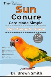 THE ULTIMATE SUN CONURE CARE MADE SIMPLE: Sun Conure Care, Health, Diet, Handling, Behavior, Cost, Interaction and Training All Included