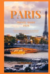 PARIS TRAVEL GUIDE 2025: Explore Hidden Gems, Iconic Landmarks, and Local Culture for an Unforgettable Adventure