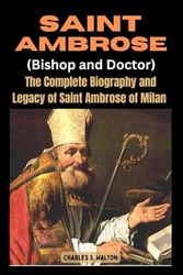 Saint Ambrose: The Complete Biography and Legacy of Saint Ambrose of Milan (Bishop and Doctor)