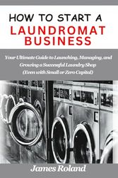 HOW TO START A LAUNDROMAT BUSINESS: Your Ultimate Guide to Launching, Managing, and Growing a Successful Laundry Shop (Even with Small or Zero Capital)