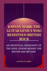 JOHNNY MARR: THE GUITAR GENIUS WHO REDEFINED BRITISH ROCK: AN UNOFFICIAL BIOGRAPHY OF THE INDIE LEGEND BEHIND THE SMITHS AND BEYOND
