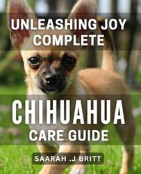 Unleashing Joy: Complete Chihuahua Care Guide: The Ultimate Guide to Chihuahua Happiness: Expert Care Tips and Advice