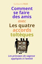 COMMENT SE FAIRE DES AMIS AVEC LES QUATRE ACCORDS TOLTEQUES: Les principes de sagesse appliqués à l'amitié - Comment attirer la sympathie, comment se faire des amis, comment consolider ses amitiés.