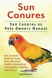 Sun Conures. Sun Conures as Pets Owners Manual. Sun Conures Book for Care, Diet, Housing, Health, Interacting, Personality, Training, and more.