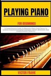 PLAYING PIANO FOR BEGINNERS: A Comprehensive Guide To Mastering Piano From Novice To Virtuoso, Featuring Essential Techniques, Theory, Repertoire, And Troubleshooting Strategies