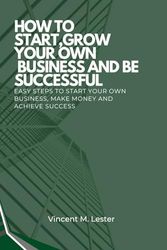 How to Start, Grow Your Own Business and Be Successful: Easy Steps to Start Your Own Business, Make Money and Achieve Success