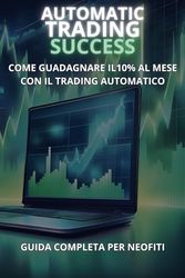 Automatic Trading Success - Come Guadagnare il 10% al Mese con il Trading Automatico - Guida Completa per Neofiti